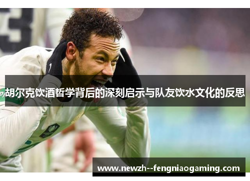 胡尔克饮酒哲学背后的深刻启示与队友饮水文化的反思