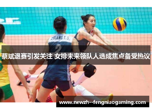 蔡斌退赛引发关注 女排未来领队人选成焦点备受热议 蔡斌退赛引发关注 女排未来领队人选成焦点备受热议