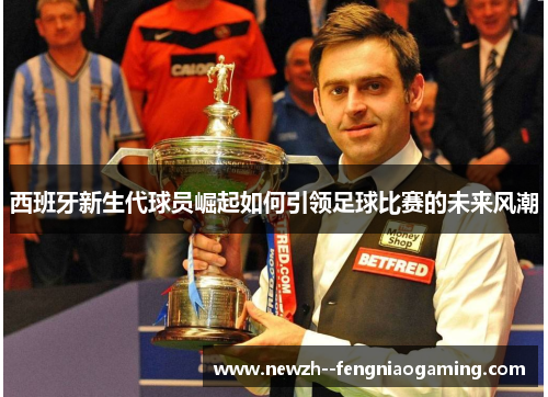 西班牙新生代球员崛起如何引领足球比赛的未来风潮