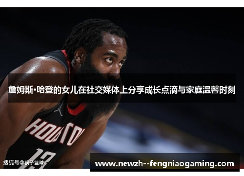 詹姆斯·哈登的女儿在社交媒体上分享成长点滴与家庭温馨时刻