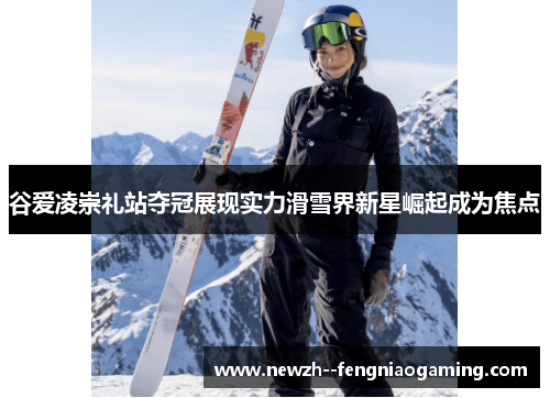 谷爱凌崇礼站夺冠展现实力滑雪界新星崛起成为焦点 谷爱凌崇礼站夺冠展现实力滑雪界新星崛起成为焦点