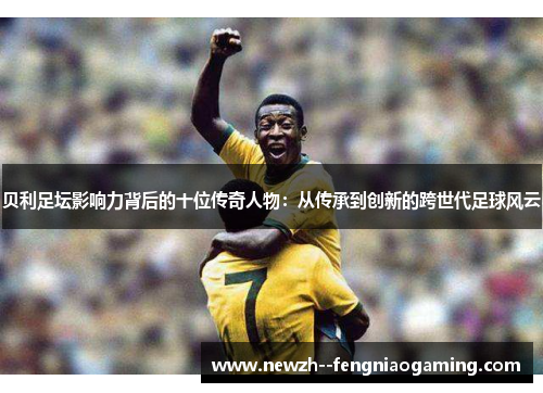 贝利足坛影响力背后的十位传奇人物：从传承到创新的跨世代足球风云