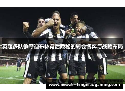 英超多队争夺迪布林背后隐秘的转会博弈与战略布局