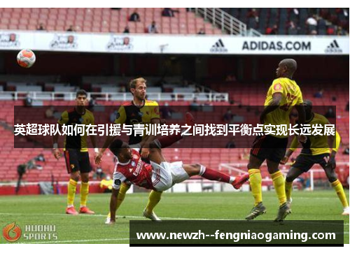 英超球队如何在引援与青训培养之间找到平衡点实现长远发展 英超球队如何在引援与青训培养之间找到平衡点实现长远发展