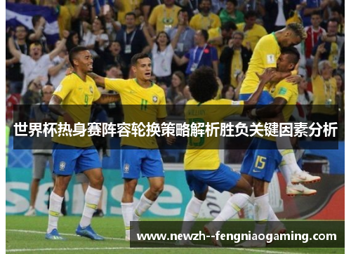 世界杯热身赛阵容轮换策略解析胜负关键因素分析 世界杯热身赛阵容轮换策略解析胜负关键因素分析