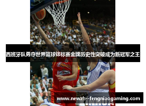 西班牙队勇夺世界篮球锦标赛金牌历史性突破成为新冠军之王