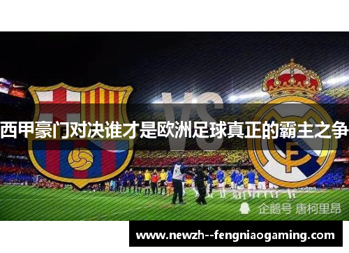西甲豪门对决谁才是欧洲足球真正的霸主之争
