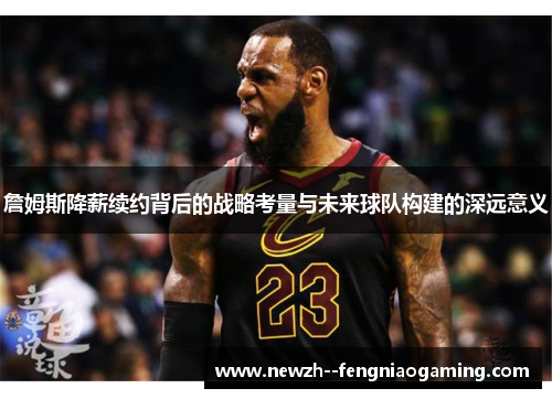 詹姆斯降薪续约背后的战略考量与未来球队构建的深远意义