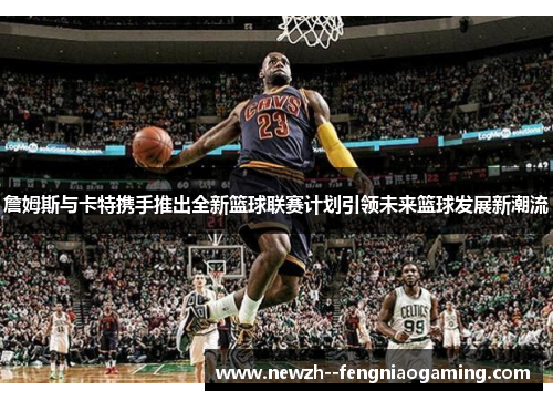 詹姆斯与卡特携手推出全新篮球联赛计划引领未来篮球发展新潮流 詹姆斯与卡特携手推出全新篮球联赛计划引领未来篮球发展新潮流