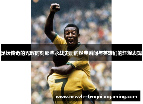 足坛传奇的光辉时刻那些永载史册的经典瞬间与英雄们的辉煌表现 足坛传奇的光辉时刻那些永载史册的经典瞬间与英雄们的辉煌表现