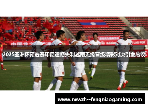 2025亚洲杯预选赛印尼遗憾失利越南无缘晋级精彩对决引发热议 2025亚洲杯预选赛印尼遗憾失利越南无缘晋级精彩对决引发热议