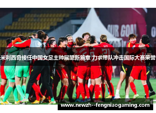 米利西奇接任中国女足主帅展望新篇章 力求带队冲击国际大赛荣誉 米利西奇接任中国女足主帅展望新篇章 力求带队冲击国际大赛荣誉
