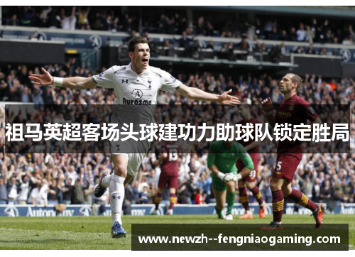 祖马英超客场头球建功力助球队锁定胜局 祖马英超客场头球建功力助球队锁定胜局
