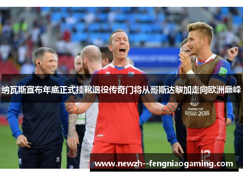 纳瓦斯宣布年底正式挂靴退役传奇门将从哥斯达黎加走向欧洲巅峰 纳瓦斯宣布年底正式挂靴退役传奇门将从哥斯达黎加走向欧洲巅峰