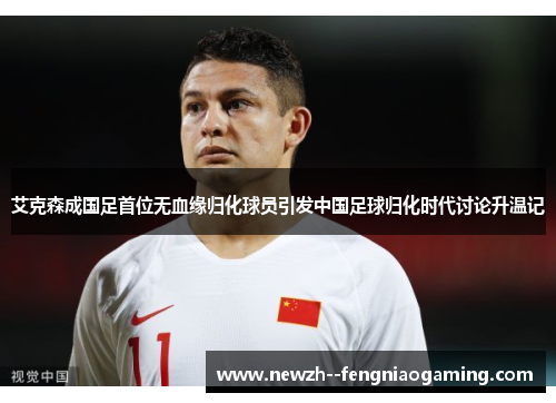 艾克森成国足首位无血缘归化球员引发中国足球归化时代讨论升温记