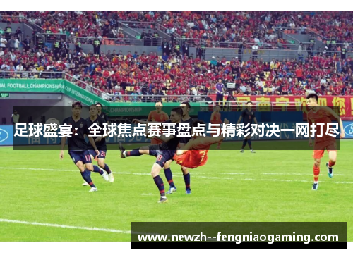 足球盛宴：全球焦点赛事盘点与精彩对决一网打尽