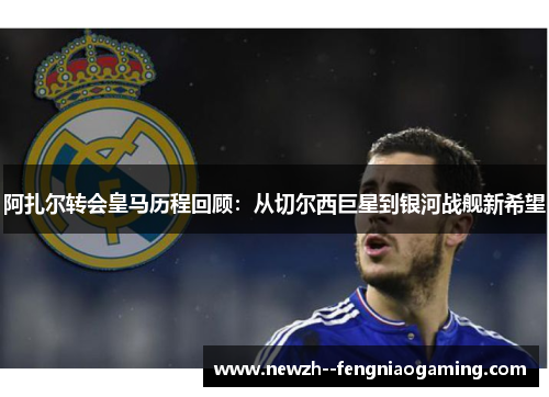阿扎尔转会皇马历程回顾：从切尔西巨星到银河战舰新希望