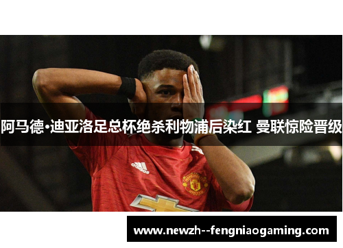 阿马德·迪亚洛足总杯绝杀利物浦后染红 曼联惊险晋级