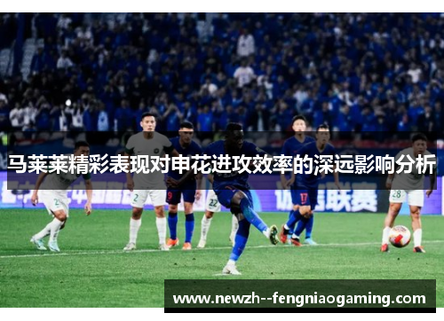 马莱莱精彩表现对申花进攻效率的深远影响分析
