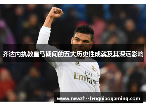 齐达内执教皇马期间的五大历史性成就及其深远影响