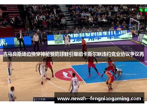 吉马良斯场边换穿神秘赞助球鞋引爆纽卡斯尔联违约竞业协议争议再