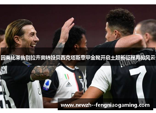 因莫比莱告别拉齐奥转投贝西克塔斯意甲金靴开启土超新征程再掀风云
