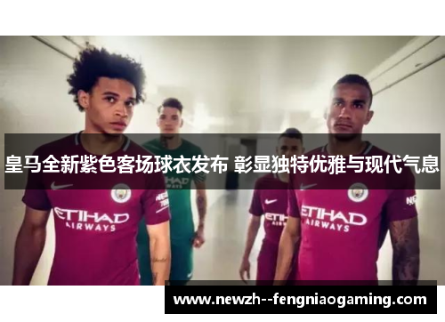 皇马全新紫色客场球衣发布 彰显独特优雅与现代气息