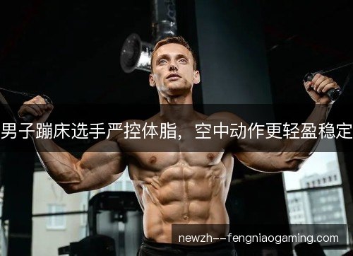 男子蹦床选手严控体脂,空中动作更轻盈稳定 男子蹦床选手严控体脂,空中动作更轻盈稳定