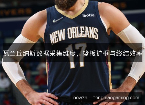 瓦兰丘纳斯数据采集维度,篮板护框与终结效率 瓦兰丘纳斯数据采集维度,篮板护框与终结效率