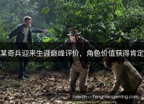 某奇兵迎来生涯巅峰评价，角色价值获得肯定